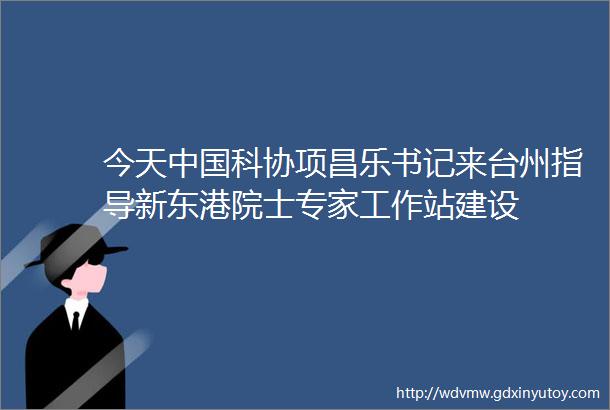 今天中国科协项昌乐书记来台州指导新东港院士专家工作站建设
